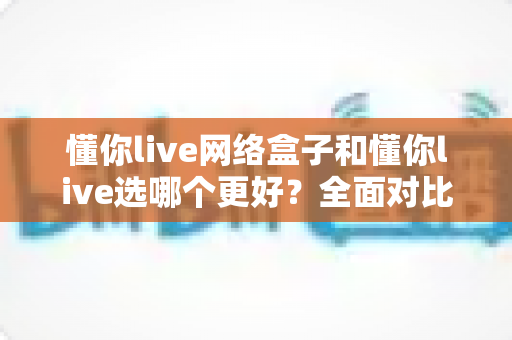 懂你live网络盒子和懂你live选哪个更好?全面对比帮你做出明智选择 懂你live网络盒子和懂你live选哪个更好?全面对比帮你做出明智选择
