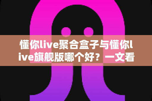 懂你live聚合盒子与懂你live旗舰版哪个好？一文看懂核心差异，帮你选对不花冤枉钱
