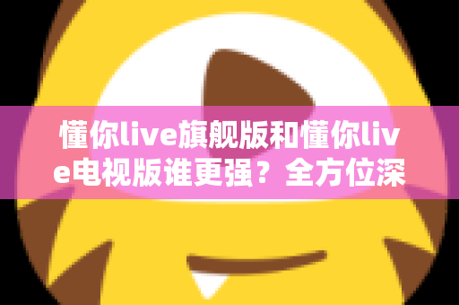 懂你live旗舰版和懂你live电视版谁更强?全方位深度对比评测,帮你一眼选出最适合的版本 懂你live旗舰版和懂你live电视版谁更强?全方位深度对比评测,帮你一眼选出最适合的版本
