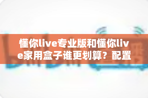懂你live专业版和懂你live家用盒子谁更划算?配置、价格与适用人群全维度深度对比指南 懂你live专业版和懂你live家用盒子谁更划算?配置、价格与适用人群全维度深度对比指南