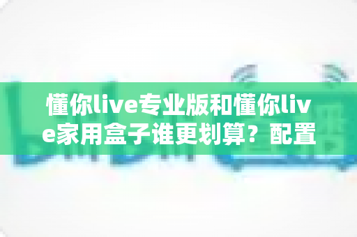 懂你live专业版和懂你live家用盒子谁更划算？配置、价格与适用人群全维度深度对比指南