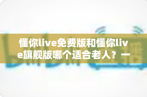 懂你live免费版和懂你live旗舰版哪个适合老人？一文看懂版本差异与实用选择指南