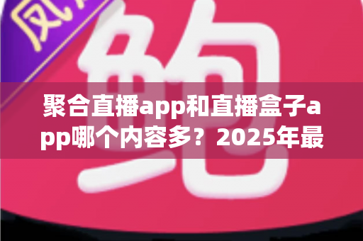 聚合直播app和直播盒子app哪个内容多?2025年最全深度对比与选购指南 聚合直播app和直播盒子app哪个内容多?2025年最全深度对比与选购指南