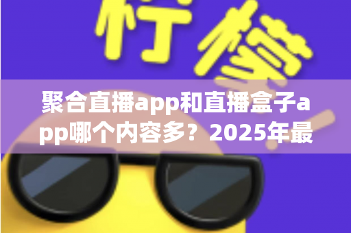 聚合直播app和直播盒子app哪个内容多？2025年最全深度对比与选购指南