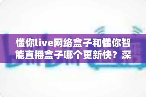 懂你live网络盒子和懂你智能直播盒子哪个更新快？深度对比解析两款盒子的更新速度与选购指南