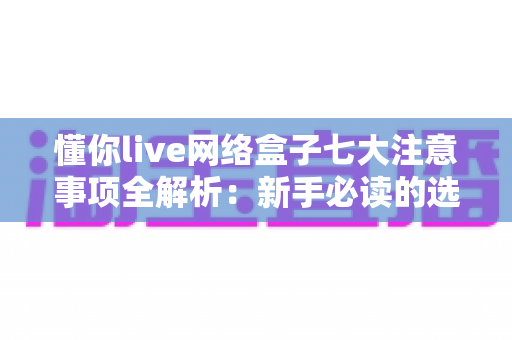 懂你live网络盒子七大注意事项全解析:新手必读的选购与使用避坑指南 懂你live网络盒子七大注意事项全解析:新手必读的选购与使用避坑指南