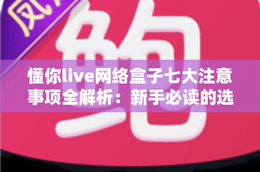 懂你live网络盒子七大注意事项全解析:新手必读的选购与使用避坑指南 懂你live网络盒子七大注意事项全解析:新手必读的选购与使用避坑指南
