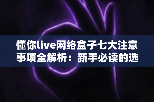 懂你live网络盒子七大注意事项全解析:新手必读的选购与使用避坑指南 懂你live网络盒子七大注意事项全解析:新手必读的选购与使用避坑指南