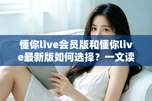 懂你live会员版和懂你live最新版如何选择?一文读懂两者差异与实用决策指南 懂你live会员版和懂你live最新版如何选择?一文读懂两者差异与实用决策指南