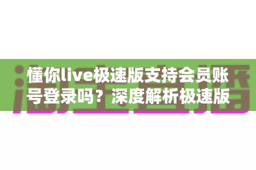 懂你live极速版支持会员账号登录吗？深度解析极速版会员登录功能与权益同步全指南