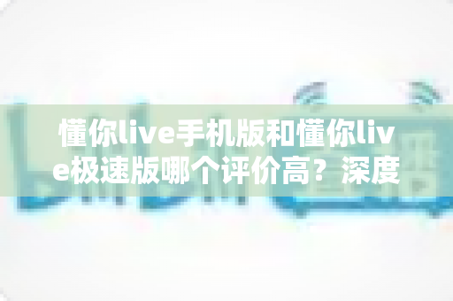 懂你live手机版和懂你live极速版哪个评价高?深度对比测评帮你选对版本 懂你live手机版和懂你live极速版哪个评价高?深度对比测评帮你选对版本