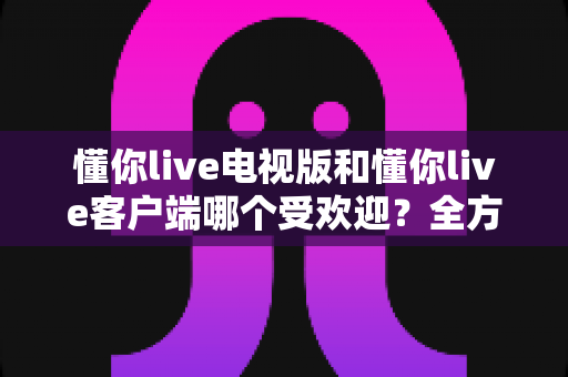 懂你live电视版和懂你live客户端哪个受欢迎？全方位对比分析与选择指南