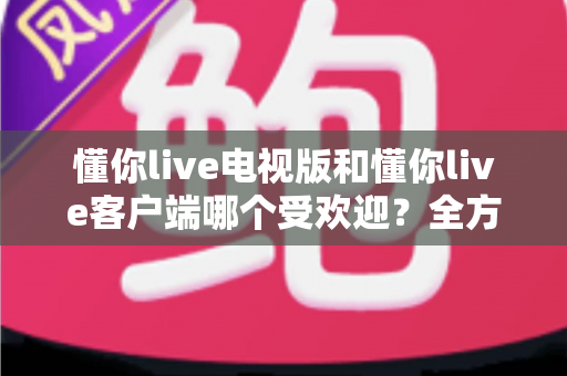懂你live电视版和懂你live客户端哪个受欢迎？全方位对比分析与选择指南