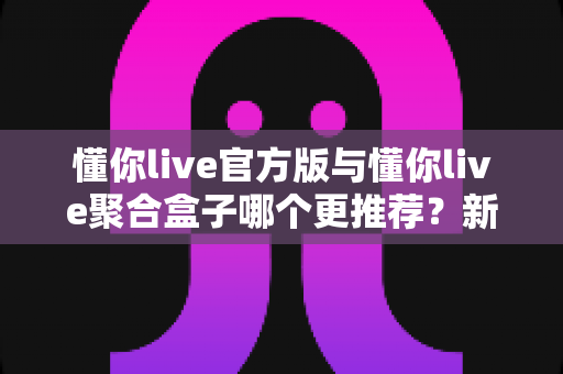 懂你live官方版与懂你live聚合盒子哪个更推荐?新手必看的高清直播观看方案深度测评 懂你live官方版与懂你live聚合盒子哪个更推荐?新手必看的高清直播观看方案深度测评
