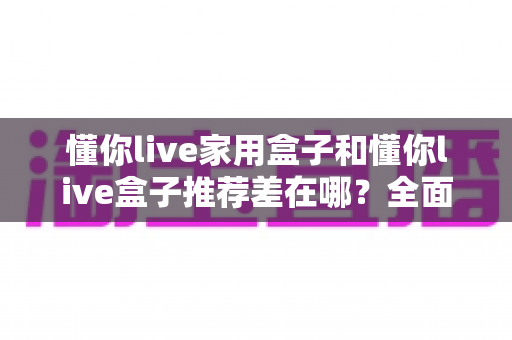 懂你live家用盒子和懂你live盒子推荐差在哪？全面解析两者区别与选购指南