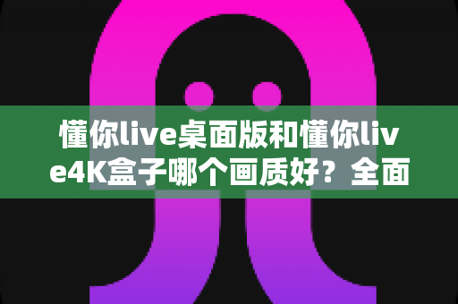 懂你live桌面版和懂你live4K盒子哪个画质好?全面解析两大观看方案的清晰度差异 懂你live桌面版和懂你live4K盒子哪个画质好?全面解析两大观看方案的清晰度差异