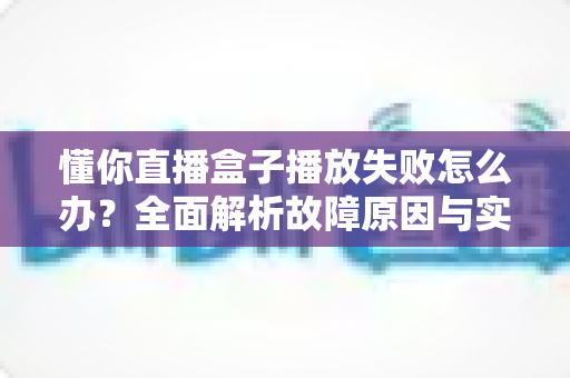 懂你直播盒子播放失败怎么办？全面解析故障原因与实用解决方法指南