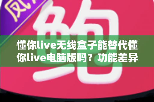 懂你live无线盒子能替代懂你live电脑版吗？功能差异、场景适配与选购决策全解析