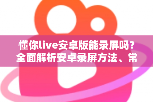 懂你live安卓版能录屏吗?全面解析安卓录屏方法、常见问题与使用须知 懂你live安卓版能录屏吗?全面解析安卓录屏方法、常见问题与使用须知