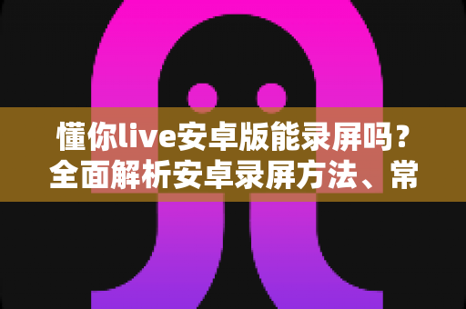 懂你live安卓版能录屏吗？全面解析安卓录屏方法、常见问题与使用须知