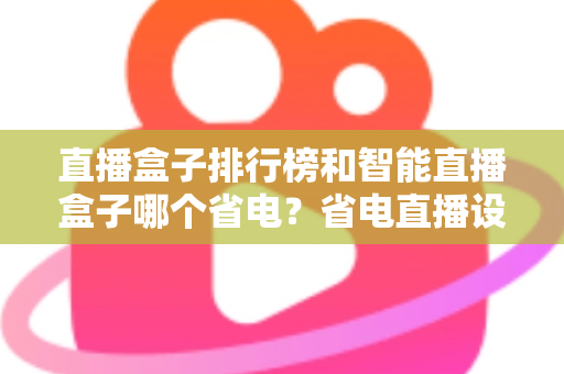 直播盒子排行榜和智能直播盒子哪个省电？省电直播设备选购与使用全攻略