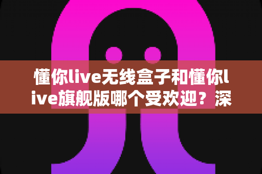 懂你live无线盒子和懂你live旗舰版哪个受欢迎?深度解析助你选对直播设备 懂你live无线盒子和懂你live旗舰版哪个受欢迎?深度解析助你选对直播设备
