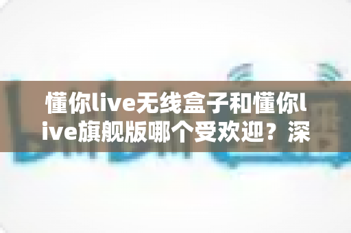 懂你live无线盒子和懂你live旗舰版哪个受欢迎？深度解析助你选对直播设备