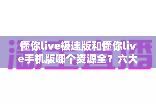 懂你live极速版和懂你live手机版哪个资源全？六大维度深度对比+选版指南，看完一次选对不踩坑