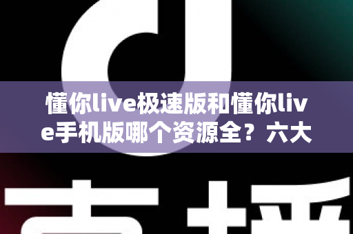 懂你live极速版和懂你live手机版哪个资源全？六大维度深度对比+选版指南，看完一次选对不踩坑