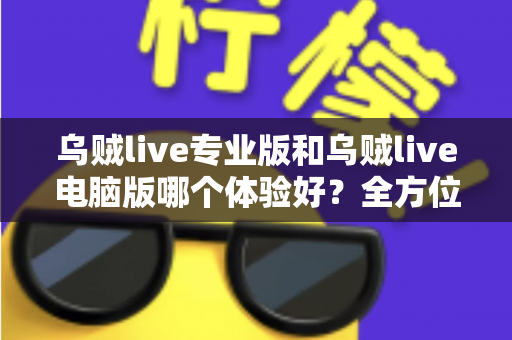 乌贼live专业版和乌贼live电脑版哪个体验好？全方位深度对比评测帮你选出最合适的版本