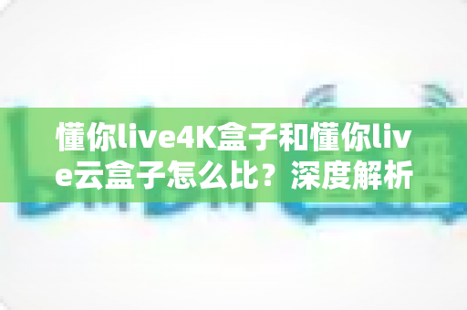 懂你live4K盒子和懂你live云盒子怎么比?深度解析两大电视盒子的差异,帮你选对不选贵 懂你live4K盒子和懂你live云盒子怎么比?深度解析两大电视盒子的差异,帮你选对不选贵