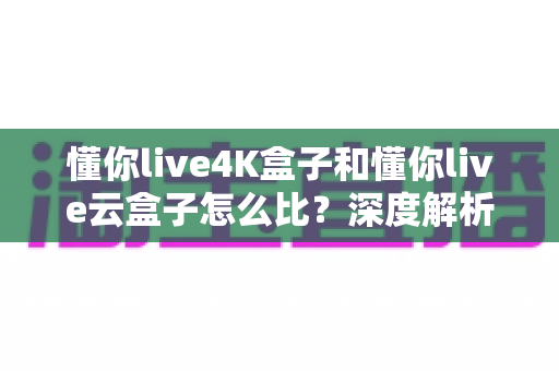 懂你live4K盒子和懂你live云盒子怎么比?深度解析两大电视盒子的差异,帮你选对不选贵 懂你live4K盒子和懂你live云盒子怎么比?深度解析两大电视盒子的差异,帮你选对不选贵