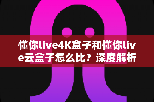 懂你live4K盒子和懂你live云盒子怎么比?深度解析两大电视盒子的差异,帮你选对不选贵 懂你live4K盒子和懂你live云盒子怎么比?深度解析两大电视盒子的差异,帮你选对不选贵