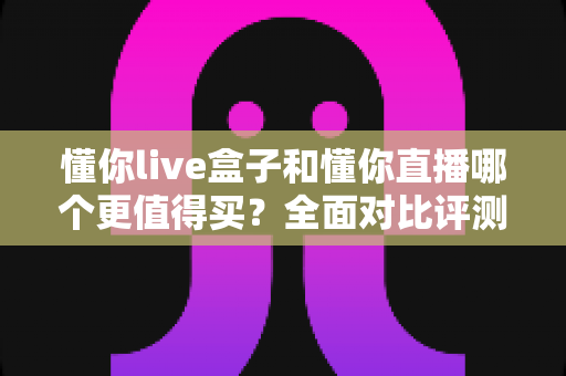 懂你live盒子和懂你直播哪个更值得买？全面对比评测帮你选出最优方案