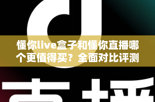 懂你live盒子和懂你直播哪个更值得买？全面对比评测帮你选出最优方案