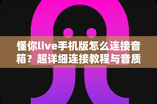 懂你live手机版怎么连接音箱?超详细连接教程与音质优化全攻略 懂你live手机版怎么连接音箱?超详细连接教程与音质优化全攻略