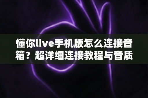 懂你live手机版怎么连接音箱?超详细连接教程与音质优化全攻略 懂你live手机版怎么连接音箱?超详细连接教程与音质优化全攻略
