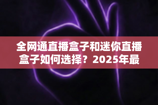 全网通直播盒子和迷你直播盒子如何选择？2025年最新选购指南与实用技巧全面解析