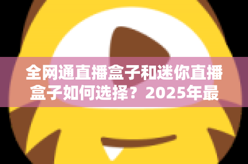 全网通直播盒子和迷你直播盒子如何选择？2025年最新选购指南与实用技巧全面解析