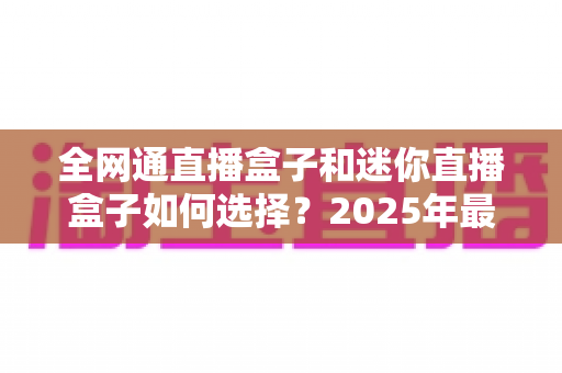 全网通直播盒子和迷你直播盒子如何选择？2025年最新选购指南与实用技巧全面解析