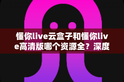 懂你live云盒子和懂你live高清版哪个资源全?深度对比解析帮你选出资源更丰富的观看方案 懂你live云盒子和懂你live高清版哪个资源全?深度对比解析帮你选出资源更丰富的观看方案
