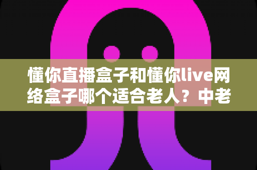懂你直播盒子和懂你live网络盒子哪个适合老人？中老年电视盒子超详细选购指南