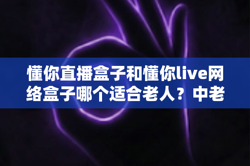 懂你直播盒子和懂你live网络盒子哪个适合老人？中老年电视盒子超详细选购指南