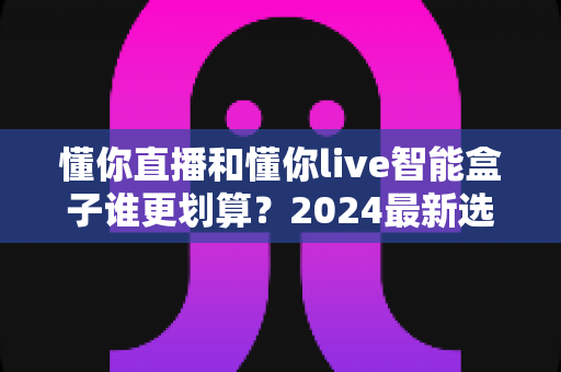 懂你直播和懂你live智能盒子谁更划算?2024最新选购指南与深度对比分析 懂你直播和懂你live智能盒子谁更划算?2024最新选购指南与深度对比分析