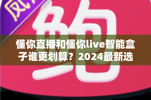 懂你直播和懂你live智能盒子谁更划算?2024最新选购指南与深度对比分析 懂你直播和懂你live智能盒子谁更划算?2024最新选购指南与深度对比分析