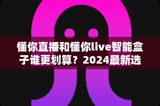 懂你直播和懂你live智能盒子谁更划算？2024最新选购指南与深度对比分析