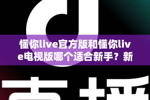 懂你live官方版和懂你live电视版哪个适合新手？新手入门最佳选择全指南