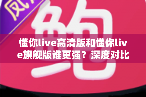懂你live高清版和懂你live旗舰版谁更强？深度对比测评，帮你选对版本少走弯路！