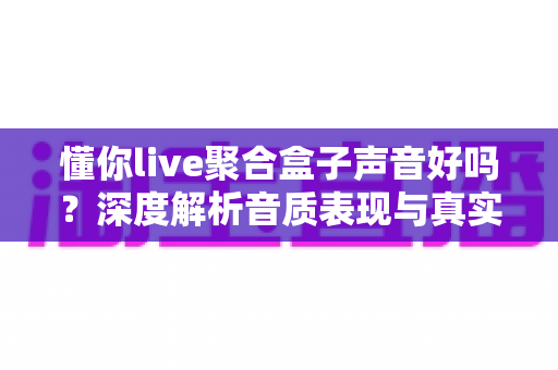 懂你live聚合盒子声音好吗?深度解析音质表现与真实使用体验 懂你live聚合盒子声音好吗?深度解析音质表现与真实使用体验