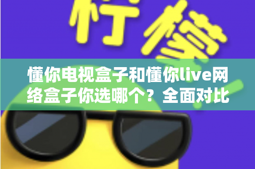 懂你电视盒子和懂你live网络盒子你选哪个？全面对比助你找到最适合的观影利器